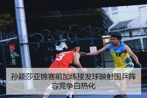 孙颖莎亚锦赛前加练接发球映射国乒阵容竞争白热化